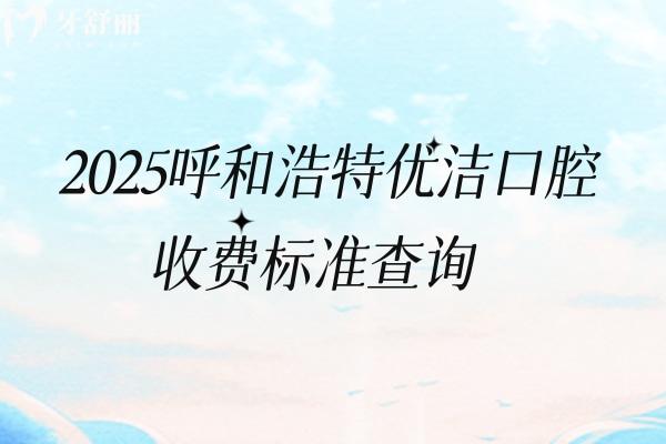 2025呼和浩特優(yōu)潔口腔收費(fèi)標(biāo)準(zhǔn)查詢，矯正4200+根管300+全瓷牙1500+等