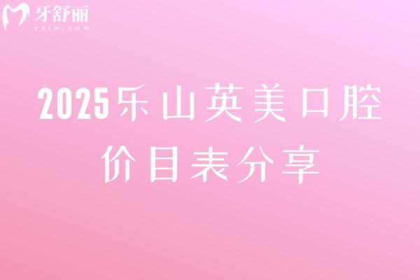 2025樂山英美口腔價目表分享，矯正5000+補牙150+根管600+潔牙30+