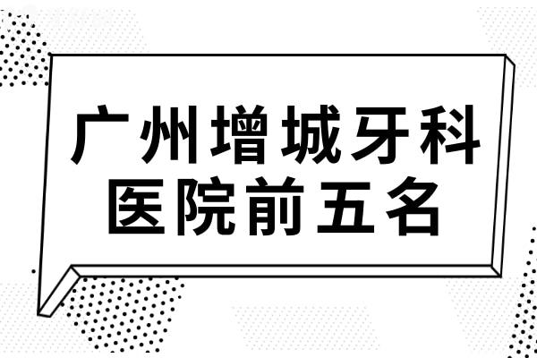 廣州增城牙科醫(yī)院前五名,都是增城區(qū)技術(shù)好價(jià)格便宜口腔醫(yī)院