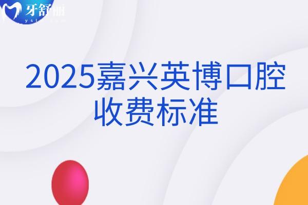 2025嘉興英博口腔收費標準，新版價格大全矯正種植修復兒牙等