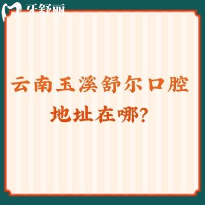 云南玉溪舒爾口腔醫(yī)院地址在哪？3家門店資質正規(guī)/醫(yī)生技術強值得推薦