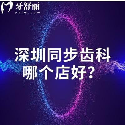 深圳同步齒科哪個(gè)店好？福田區(qū)/南山區(qū)/寶安區(qū)等五個(gè)區(qū)門店優(yōu)勢特色項(xiàng)目分享