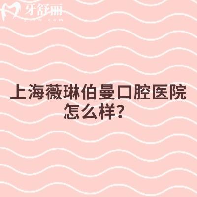 上海薇琳伯曼口腔醫(yī)院怎么樣？分享醫(yī)院簡(jiǎn)介、特色項(xiàng)目、設(shè)備環(huán)境、價(jià)格表等實(shí)力不凡