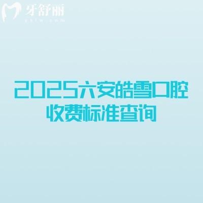 2025六安皓雪口腔收費標準查詢，補牙拔牙種植牙牙齒矯正鑲牙收費概覽