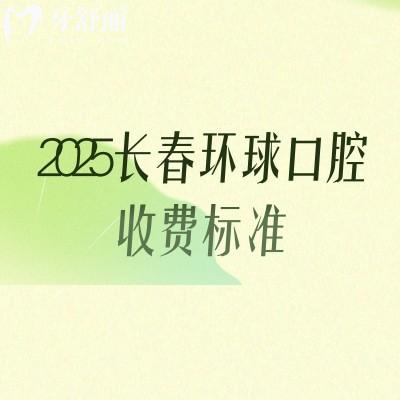2025長春環(huán)球口腔收費標準，補牙、拔牙、種植牙、牙齒矯正、鑲牙等價格